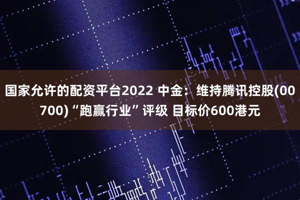 国家允许的配资平台2022 中金：维持腾讯控股(00700)“跑赢行业”评级 目标价600港元