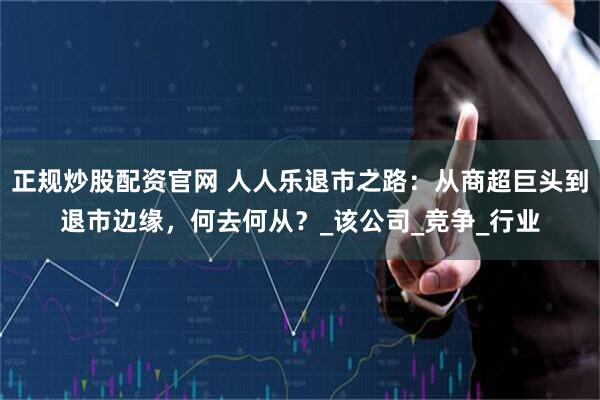 正规炒股配资官网 人人乐退市之路：从商超巨头到退市边缘，何去何从？_该公司_竞争_行业