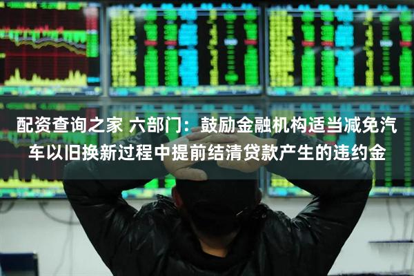 配资查询之家 六部门：鼓励金融机构适当减免汽车以旧换新过程中提前结清贷款产生的违约金