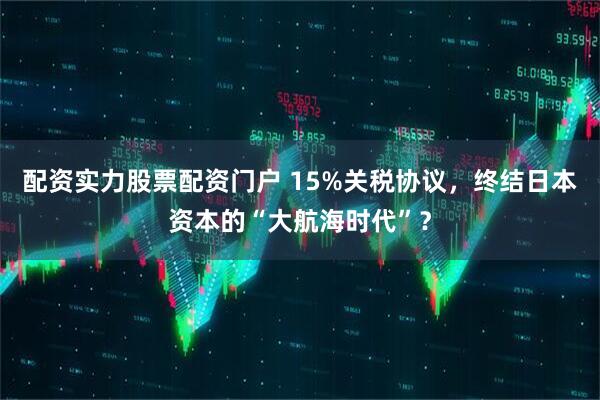 配资实力股票配资门户 15%关税协议，终结日本资本的“大航海时代”？