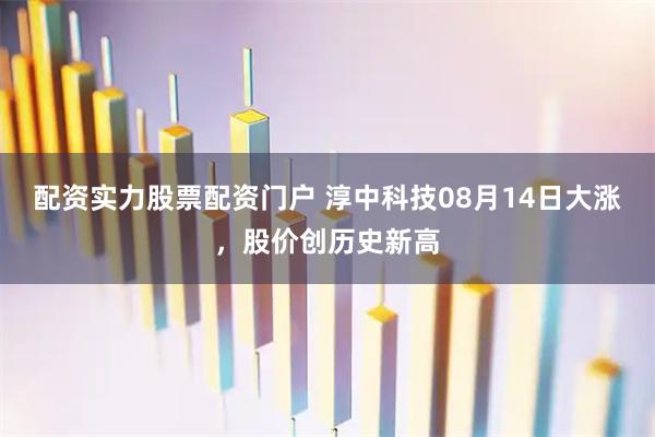 配资实力股票配资门户 淳中科技08月14日大涨，股价创历史新高