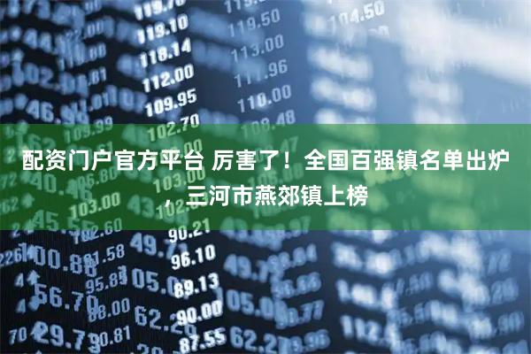 配资门户官方平台 厉害了！全国百强镇名单出炉，三河市燕郊镇上榜