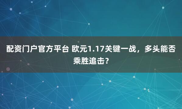 配资门户官方平台 欧元1.17关键一战，多头能否乘胜追击？
