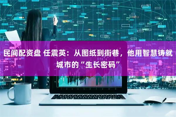 民间配资盘 任震英：从图纸到街巷，他用智慧铸就城市的“生长密码”