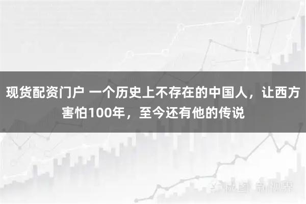 现货配资门户 一个历史上不存在的中国人，让西方害怕100年，至今还有他的传说