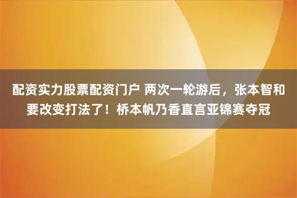 配资实力股票配资门户 两次一轮游后，张本智和要改变打法了！桥本帆乃香直言亚锦赛夺冠