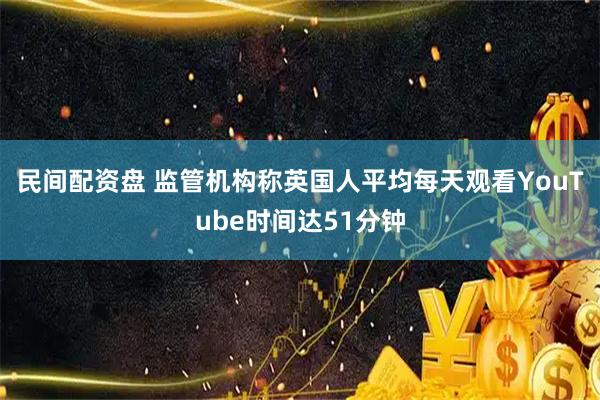 民间配资盘 监管机构称英国人平均每天观看YouTube时间达51分钟