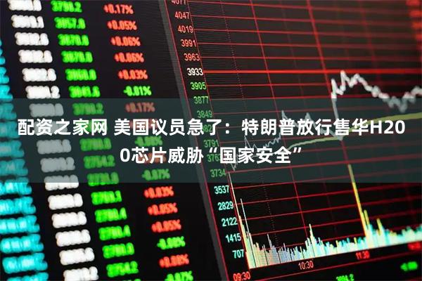 配资之家网 美国议员急了：特朗普放行售华H200芯片威胁“国家安全”